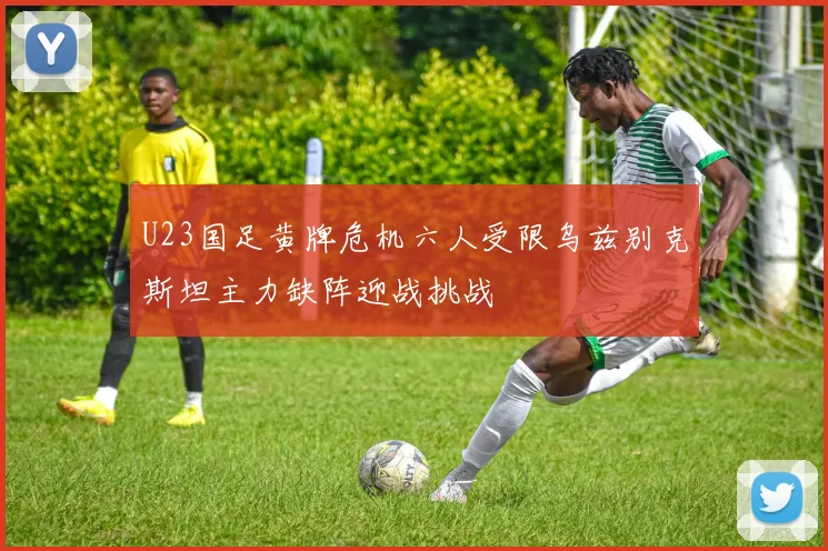 U23国足黄牌危机六人受限乌兹别克斯坦主力缺阵迎战挑战