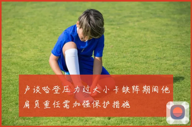 卢谈哈登压力过大小卡缺阵期间他肩负重任需加强保护措施