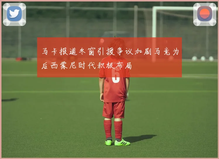 马卡报道冬窗引援争议加剧马竞为后西蒙尼时代积极布局