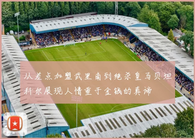 从差点加盟武里南到绝杀皇马贝坦科尔展现人情重于金钱的真谛
