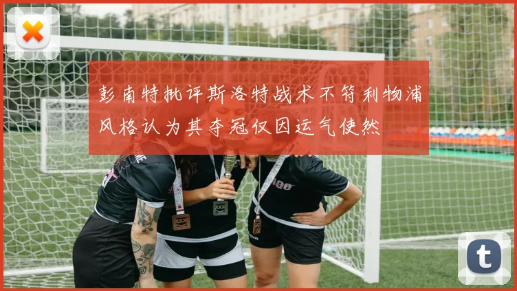 彭南特批评斯洛特战术不符利物浦风格认为其夺冠仅因运气使然