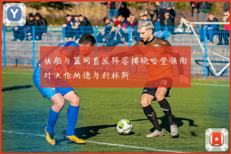 快船与篮网首发阵容揭晓哈登领衔对决伦纳德与科林斯