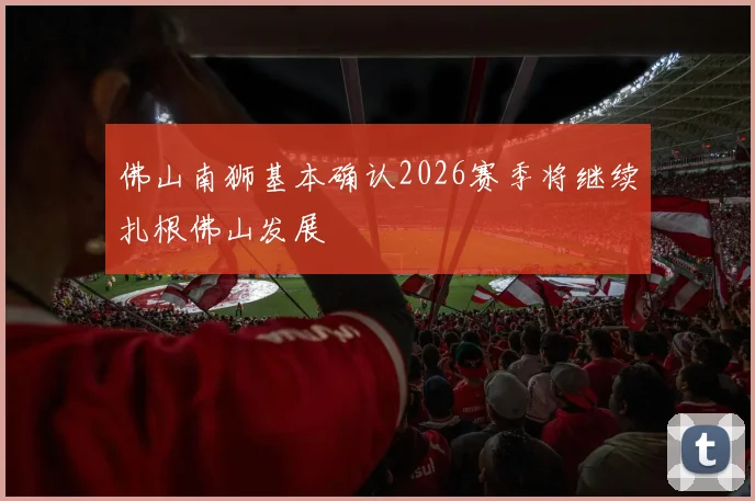 佛山南狮基本确认2026赛季将继续扎根佛山发展