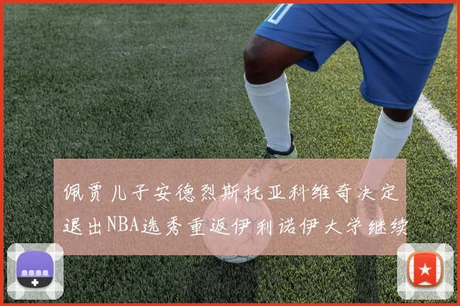 佩贾儿子安德烈斯托亚科维奇决定退出NBA选秀重返伊利诺伊大学继续学业