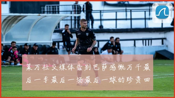 莱万社交媒体告别巴萨感慨万千最后一季最后一场最后一球的珍贵回忆