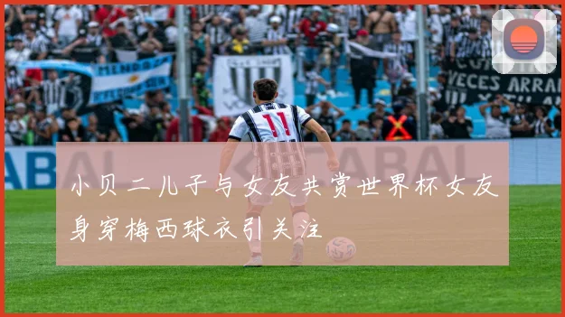 小贝二儿子与女友共赏世界杯女友身穿梅西球衣引关注