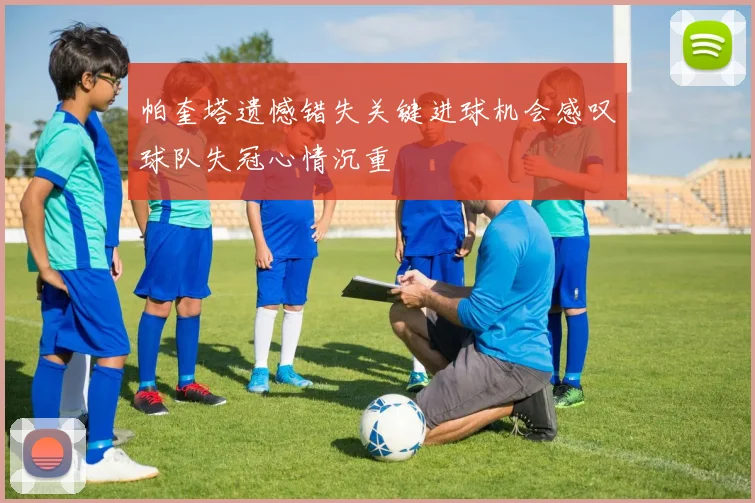 帕奎塔遗憾错失关键进球机会感叹球队失冠心情沉重