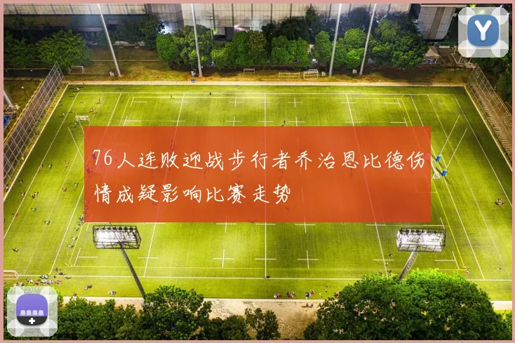 76人连败迎战步行者乔治恩比德伤情成疑影响比赛走势