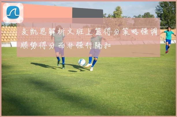 麦凯恩解析文班上篮得分策略强调顺势得分而非强行隔扣