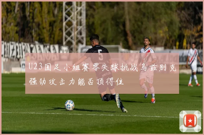 U23国足小组赛零失球挑战乌兹别克强劲攻击力能否顶得住
