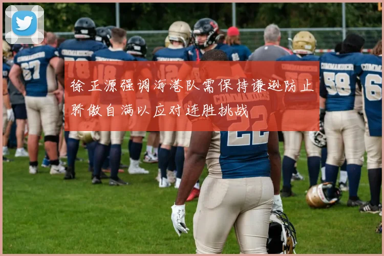 徐正源强调海港队需保持谦逊防止骄傲自满以应对连胜挑战
