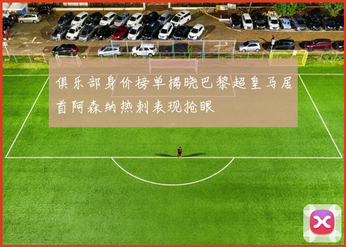 俱乐部身价榜单揭晓巴黎超皇马居首阿森纳热刺表现抢眼
