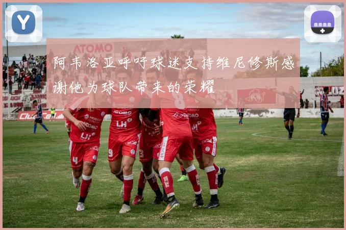 阿韦洛亚呼吁球迷支持维尼修斯感谢他为球队带来的荣耀