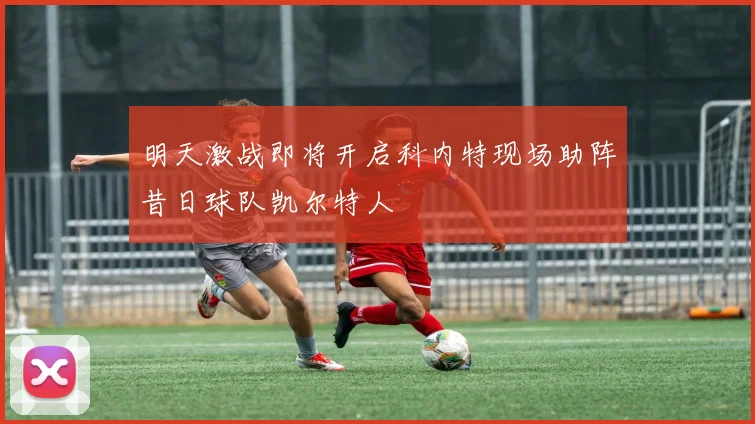 明天激战即将开启科内特现场助阵昔日球队凯尔特人