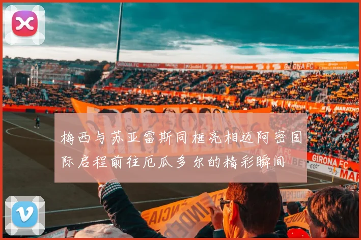 梅西与苏亚雷斯同框亮相迈阿密国际启程前往厄瓜多尔的精彩瞬间