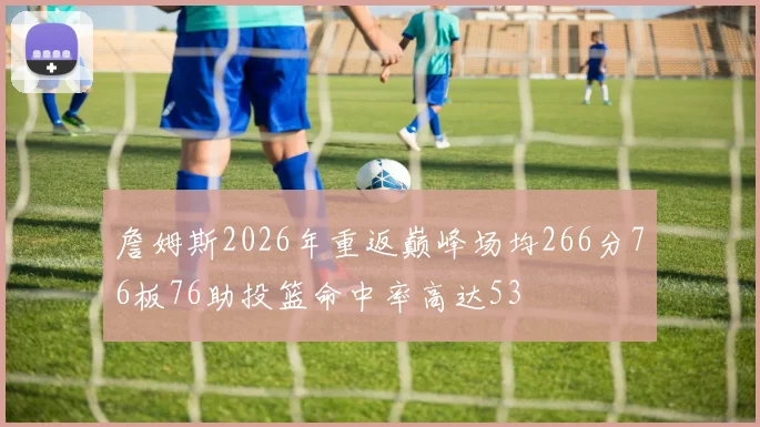 詹姆斯2026年重返巅峰场均266分76板76助投篮命中率高达53