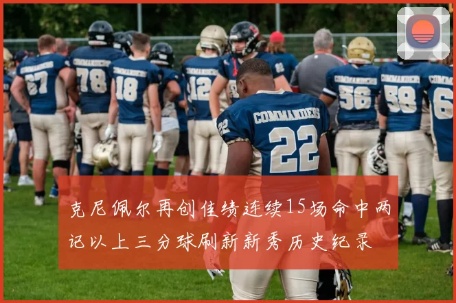 克尼佩尔再创佳绩连续15场命中两记以上三分球刷新新秀历史纪录