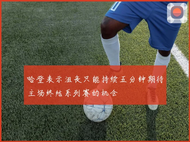 哈登表示沮丧只能持续五分钟期待主场终结系列赛的机会