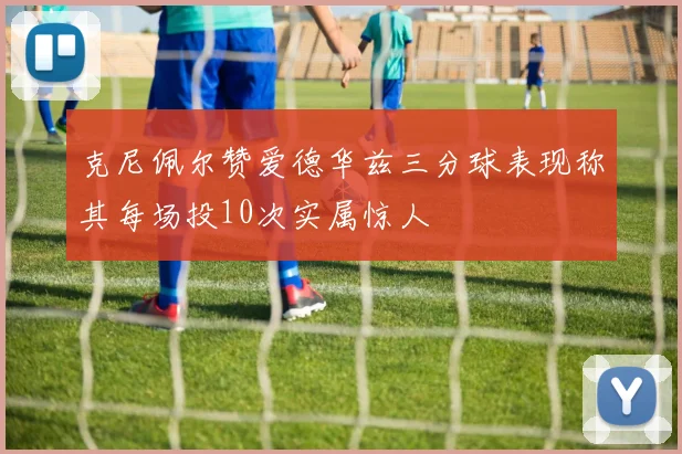 克尼佩尔赞爱德华兹三分球表现称其每场投10次实属惊人