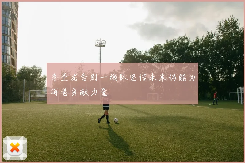 李圣龙告别一线队坚信未来仍能为海港贡献力量