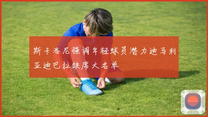斯卡洛尼强调年轻球员潜力迪马利亚迪巴拉缺席大名单